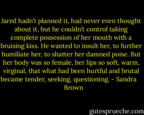 Jared hadn’t planned it, had never even thought about it, but he couldn’t control taking complete possession of her mouth with a bruising kiss. He wanted to insult her, to further humiliate her, to shatter her damned poise. But her body was so female, her lips so soft, warm, virginal, that what had been hurtful and brutal became tender, seeking, questioning. - Sandra       Brown