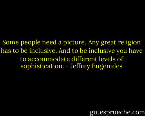 Some people need a picture. Any great religion has to be inclusive. And to be inclusive you have to accommodate different levels of sophistication. - Jeffrey Eugenides