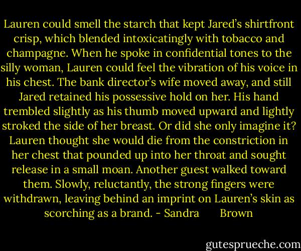 Lauren could smell the starch that kept Jared’s shirtfront crisp, which blended intoxicatingly with tobacco and champagne. When he spoke in confidential tones to the silly woman, Lauren could feel the vibration of his voice in his chest. The bank director’s wife moved away, and still Jared retained his possessive hold on her. His hand trembled slightly as his thumb moved upward and lightly stroked the side of her breast. Or did she only imagine it? Lauren thought she would die from the constriction in her chest that pounded up into her throat and sought release in a small moan.<br />Another guest walked toward them. Slowly, reluctantly, the strong fingers were withdrawn, leaving behind an imprint on Lauren’s skin as scorching as a brand. - Sandra       Brown