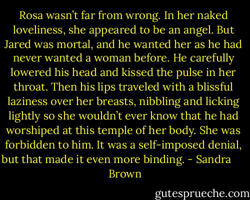 Rosa wasn’t far from wrong. In her naked loveliness, she appeared to be an angel.<br />But Jared was mortal, and he wanted her as he had never wanted a woman before. He carefully lowered his head and kissed the pulse in her throat. Then his lips traveled with a blissful laziness over her breasts, nibbling and licking lightly so she wouldn’t ever know that he had worshiped at this temple of her body. She was forbidden to him. It was a self-imposed denial, but that made it even more binding. - Sandra       Brown