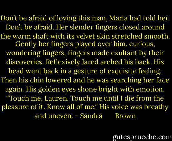 Don’t be afraid of loving this man, Maria had told her. Don’t be afraid. Her slender fingers closed around the warm shaft with its velvet skin stretched smooth. Gently her fingers played over him, curious, wondering fingers, fingers made exultant by their discoveries.<br />Reflexively Jared arched his back. His head went back in a gesture of exquisite feeling. Then his chin lowered and he was searching her face again. His golden eyes shone bright with emotion. “Touch me, Lauren. Touch me until I die from the pleasure of it. Know all of me.” His voice was breathy and uneven. - Sandra       Brown
