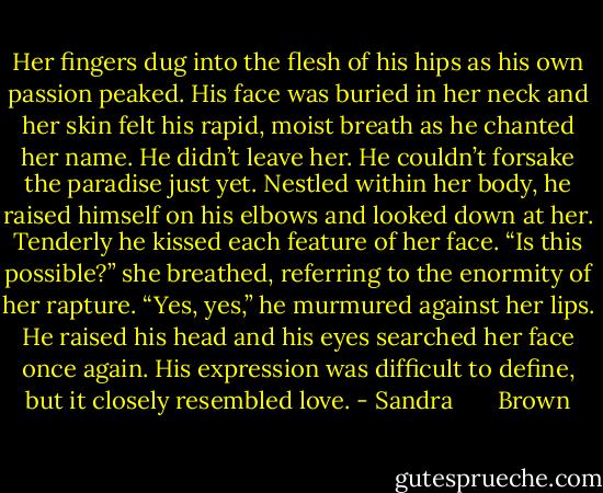 Her fingers dug into the flesh of his hips as his own passion peaked. His face was buried in her neck and her skin felt his rapid, moist breath as he chanted her name.<br />He didn’t leave her. He couldn’t forsake the paradise just yet. Nestled within her body, he raised himself on his elbows and looked down at her. Tenderly he kissed each feature of her face.<br />“Is this possible?” she breathed, referring to the enormity of her rapture.<br />“Yes, yes,” he murmured against her lips.<br />He raised his head and his eyes searched her face once again. His expression was difficult to define, but it closely resembled love. - Sandra       Brown