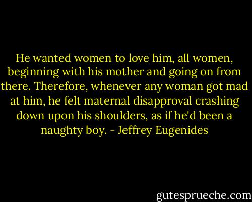He wanted women to love him, all women, beginning with his mother and going on from there. Therefore, whenever any woman got mad at him, he felt maternal disapproval crashing down upon his shoulders, as if he'd been a naughty boy. - Jeffrey Eugenides