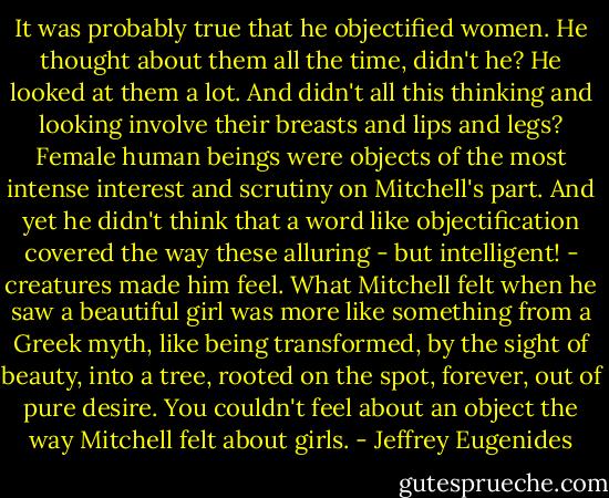 It was probably true that he objectified women. He thought about them all the time, didn't he? He looked at them a lot. And didn't all this thinking and looking involve their breasts and lips and legs? Female human beings were objects of the most intense interest and scrutiny on Mitchell's part. And yet he didn't think that a word like objectification covered the way these alluring - but intelligent! - creatures made him feel. What Mitchell felt when he saw a beautiful girl was more like something from a Greek myth, like being transformed, by the sight of beauty, into a tree, rooted on the spot, forever, out of pure desire. You couldn't feel about an object the way Mitchell felt about girls. - Jeffrey Eugenides