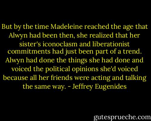 But by the time Madeleine reached the age that Alwyn had been then, she realized that her sister's iconoclasm and liberationist commitments had just been part of a trend. Alwyn had done the things she had done and voiced the political opinions she'd voiced because all her friends were acting and talking the same way. - Jeffrey Eugenides