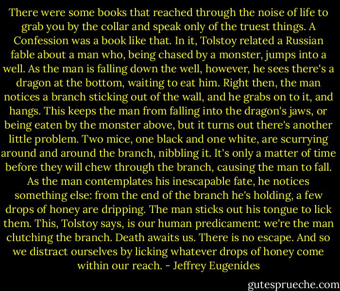 There were some books that reached through the noise of life to grab you by the collar and speak only of the truest things. A Confession was a book like that. In it, Tolstoy related a Russian fable about a man who, being chased by a monster, jumps into a well. As the man is falling down the well, however, he sees there's a dragon at the bottom, waiting to eat him. Right then, the man notices a branch sticking out of the wall, and he grabs on to it, and hangs. This keeps the man from falling into the dragon's jaws, or being eaten by the monster above, but it turns out there's another little problem. Two mice, one black and one white, are scurrying around and around the branch, nibbling it. It's only a matter of time before they will chew through the branch, causing the man to fall. As the man contemplates his inescapable fate, he notices something else: from the end of the branch he's holding, a few drops of honey are dripping. The man sticks out his tongue to lick them. This, Tolstoy says, is our human predicament: we're the man clutching the branch. Death awaits us. There is no escape. And so we distract ourselves by licking whatever drops of honey come within our reach. - Jeffrey Eugenides