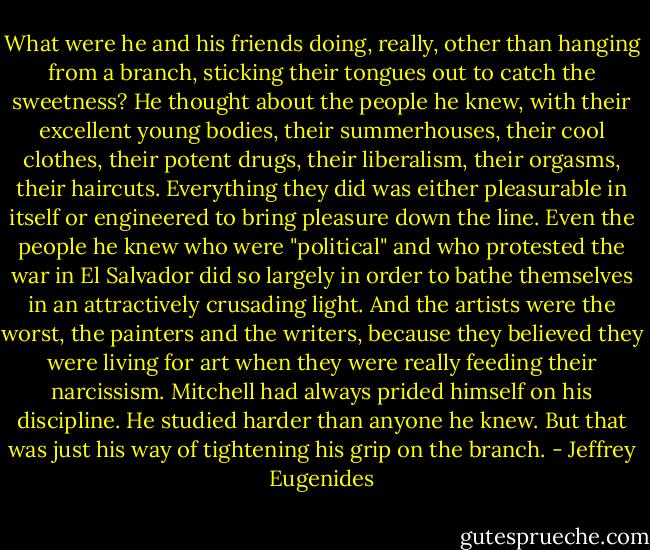 What were he and his friends doing, really, other than hanging from a branch, sticking their tongues out to catch the sweetness? He thought about the people he knew, with their excellent young bodies, their summerhouses, their cool clothes, their potent drugs, their liberalism, their orgasms, their haircuts. Everything they did was either pleasurable in itself or engineered to bring pleasure down the line. Even the people he knew who were "political" and who protested the war in El Salvador did so largely in order to bathe themselves in an attractively crusading light. And the artists were the worst, the painters and the writers, because they believed they were living for art when they were really feeding their narcissism. Mitchell had always prided himself on his discipline. He studied harder than anyone he knew. But that was just his way of tightening his grip on the branch. - Jeffrey Eugenides
