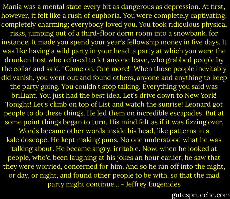 Mania was a mental state every bit as dangerous as depression. At first, however, it felt like a rush of euphoria. You were completely captivating, completely charming; everybody loved you. You took ridiculous physical risks, jumping out of a third-floor dorm room into a snowbank, for instance. It made you spend your year's fellowship money in five days. It was like having a wild party in your head, a party at which you were the drunken host who refused to let anyone leave, who grabbed people by the collar and said, "Come on. One more!" When those people inevitably did vanish, you went out and found others, anyone and anything to keep the party going. You couldn't stop talking. Everything you said was brilliant. You just had the best idea. Let's drive down to New York! Tonight! Let's climb on top of List and watch the sunrise! Leonard got people to do these things. He led them on incredible escapades. But at some point things began to turn. His mind felt as if it was fizzing over. Words became other words inside his head, like patterns in a kaleidoscope. He kept making puns. No one understood what he was talking about. He became angry, irritable. Now, when he looked at people, who'd been laughing at his jokes an hour earlier, he saw that they were worried, concerned for him. And so he ran off into the night, or day, or night, and found other people to be with, so that the mad party might continue... - Jeffrey Eugenides