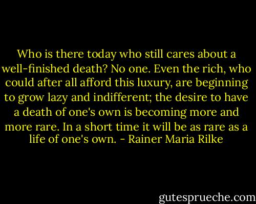 Who is there today who still cares about a well-finished death? No one. Even the rich, who could after all afford this luxury, are beginning to grow lazy and indifferent; the desire to have a death of one's own is becoming more and more rare. In a short time it will be as rare as a life of one's own. - Rainer Maria Rilke