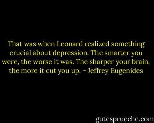 That was when Leonard realized something crucial about depression. The smarter you were, the worse it was. The sharper your brain, the more it cut you up. - Jeffrey Eugenides