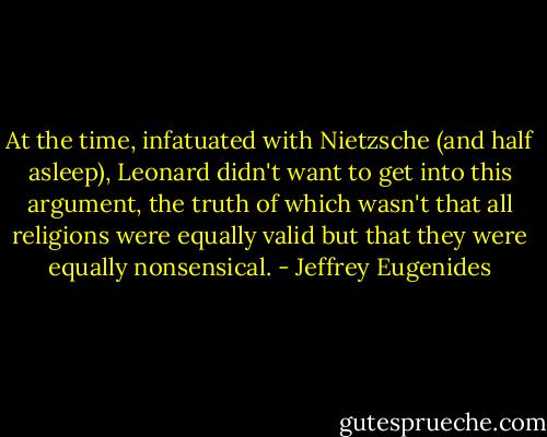 At the time, infatuated with Nietzsche (and half asleep), Leonard didn't want to get into this argument, the truth of which wasn't that all religions were equally valid but that they were equally nonsensical. - Jeffrey Eugenides