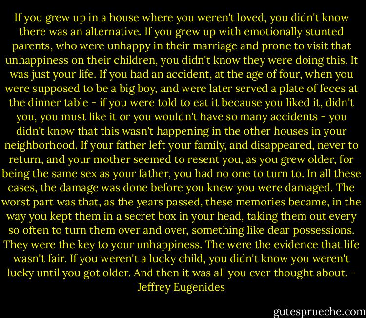If you grew up in a house where you weren't loved, you didn't know there was an alternative. If you grew up with emotionally stunted parents, who were unhappy in their marriage and prone to visit that unhappiness on their children, you didn't know they were doing this. It was just your life. If you had an accident, at the age of four, when you were supposed to be a big boy, and were later served a plate of feces at the dinner table - if you were told to eat it because you liked it, didn't you, you must like it or you wouldn't have so many accidents - you didn't know that this wasn't happening in the other houses in your neighborhood. If your father left your family, and disappeared, never to return, and your mother seemed to resent you, as you grew older, for being the same sex as your father, you had no one to turn to. In all these cases, the damage was done before you knew you were damaged. The worst part was that, as the years passed, these memories became, in the way you kept them in a secret box in your head, taking them out every so often to turn them over and over, something like dear possessions. They were the key to your unhappiness. The were the evidence that life wasn't fair. If you weren't a lucky child, you didn't know you weren't lucky until you got older. And then it was all you ever thought about. - Jeffrey Eugenides