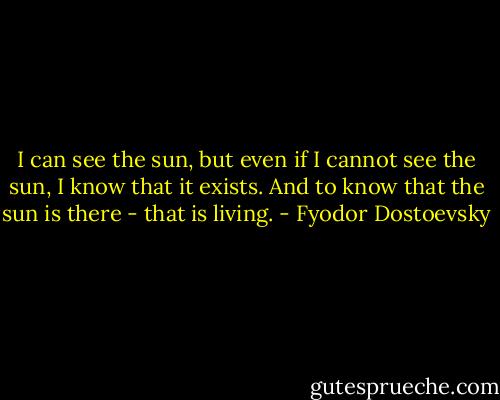 I can see the sun, but even if I cannot see the sun, I know that it exists. And to know that the sun is there - that is living. - Fyodor Dostoevsky