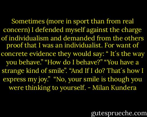Sometimes (more in sport than from real concern) I defended myself against the charge of individualism and demanded from the others proof that I was an individualist. For want of concrete evidence they would say: “ It´s the way you behave.” “How do I behave?” “You have a strange kind of smile”. “And If I do? That´s how I express my joy.” <br />“No, your smile is though you were thinking to yourself. - Milan Kundera