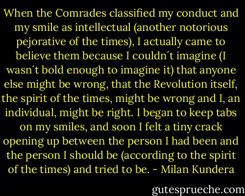 When the Comrades classified my conduct and my smile as intellectual (another notorious pejorative of the times), I actually came to believe them because I couldn´t imagine (I wasn´t bold enough to imagine it) that anyone else might be wrong, that the Revolution itself, the spirit of the times, might be wrong and I, an individual, might be right. I began to keep tabs on my smiles, and soon I felt a tiny crack opening up between the person I had been and the person I should be (according to the spirit of the times) and tried to be. - Milan Kundera
