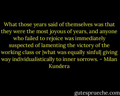 What those years said of themselves was that they were the most joyous of years, and anyone who failed to rejoice was immediately suspected of lamenting the victory of the working class or |what was equally sinful| giving way individualistically to inner sorrows. - Milan Kundera