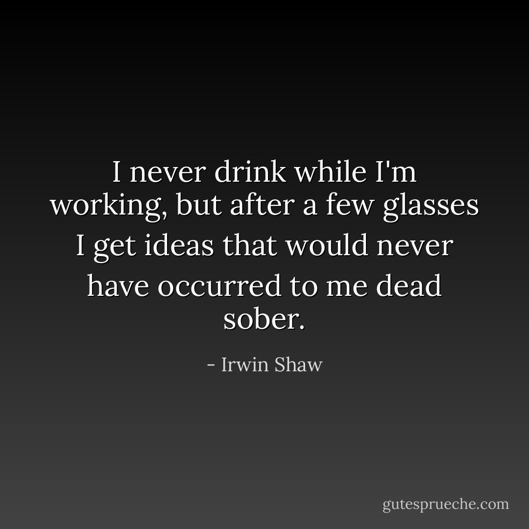 I never drink while I'm working, but after a few glasses I get ideas that would never have occurred to me dead sober. - Irwin Shaw