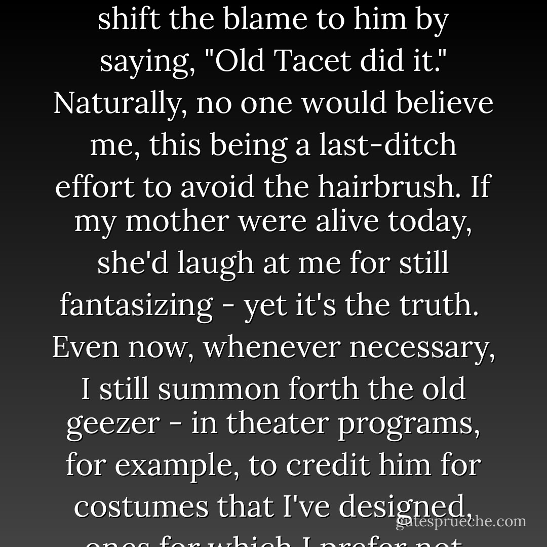 In those days he seemed to be a nice old gentleman, and his existence always served practical purposes, such as when I was accused of misconduct, for then I could shift the blame to him by saying, "Old Tacet did it." Naturally, no one would believe me, this being a last-ditch effort to avoid the hairbrush. If my mother were alive today, she'd laugh at me for still fantasizing - yet it's the truth.<br /><br />Even now, whenever necessary, I still summon forth the old geezer - in theater programs, for example, to credit him for costumes that I've designed, ones for which I prefer not getting the hook. Yes, he's another of my names: the unlikely but lovely and perfectly logical - Paul    Taylor