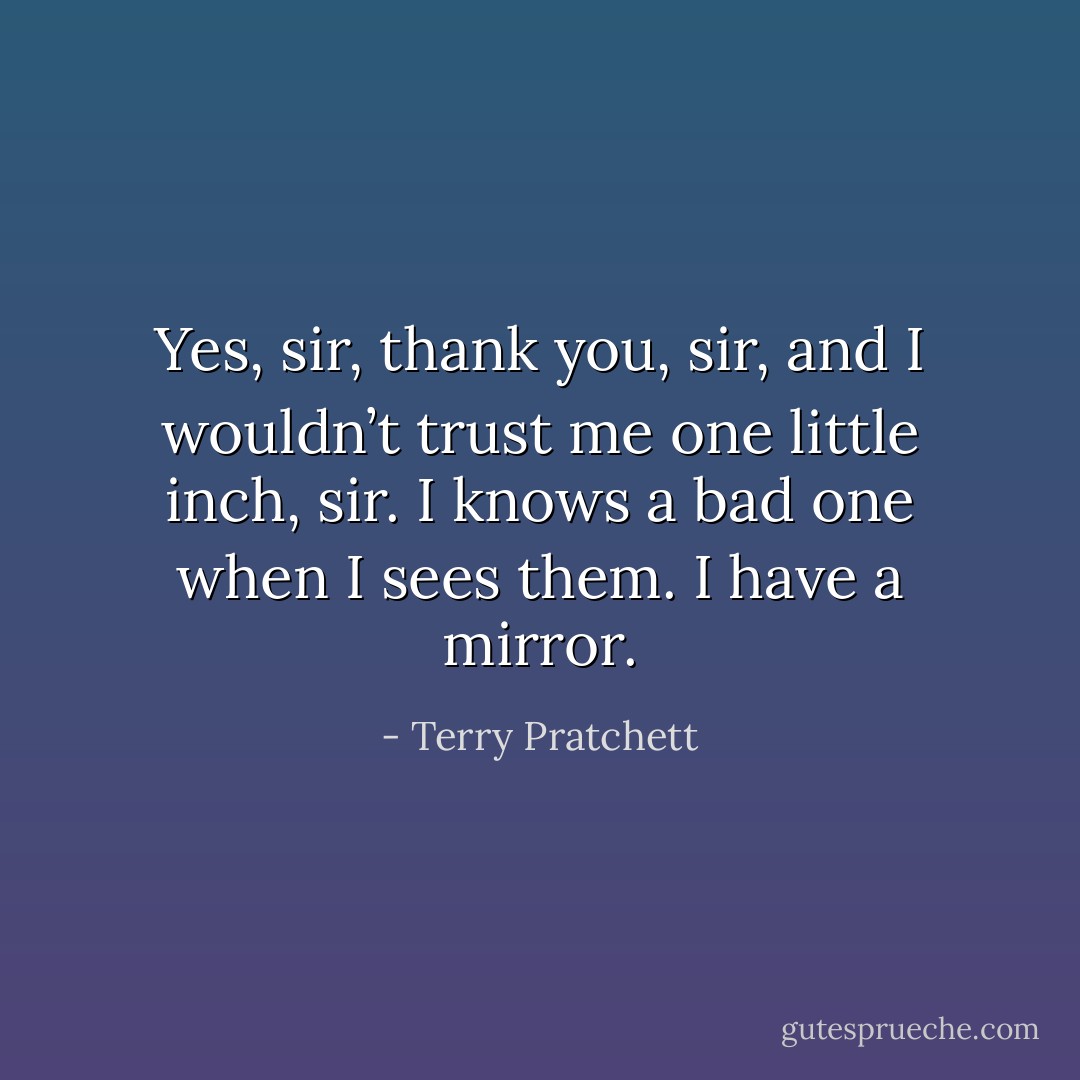 Yes, sir, thank you, sir, and I wouldn’t trust me one little inch, sir. I knows a bad one when I sees them. I have a mirror. - Terry Pratchett