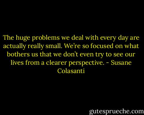 The huge problems we deal with every day are actually really small. We’re so focused on what bothers us<br />that we don’t even try to see our lives from a clearer perspective. - Susane Colasanti