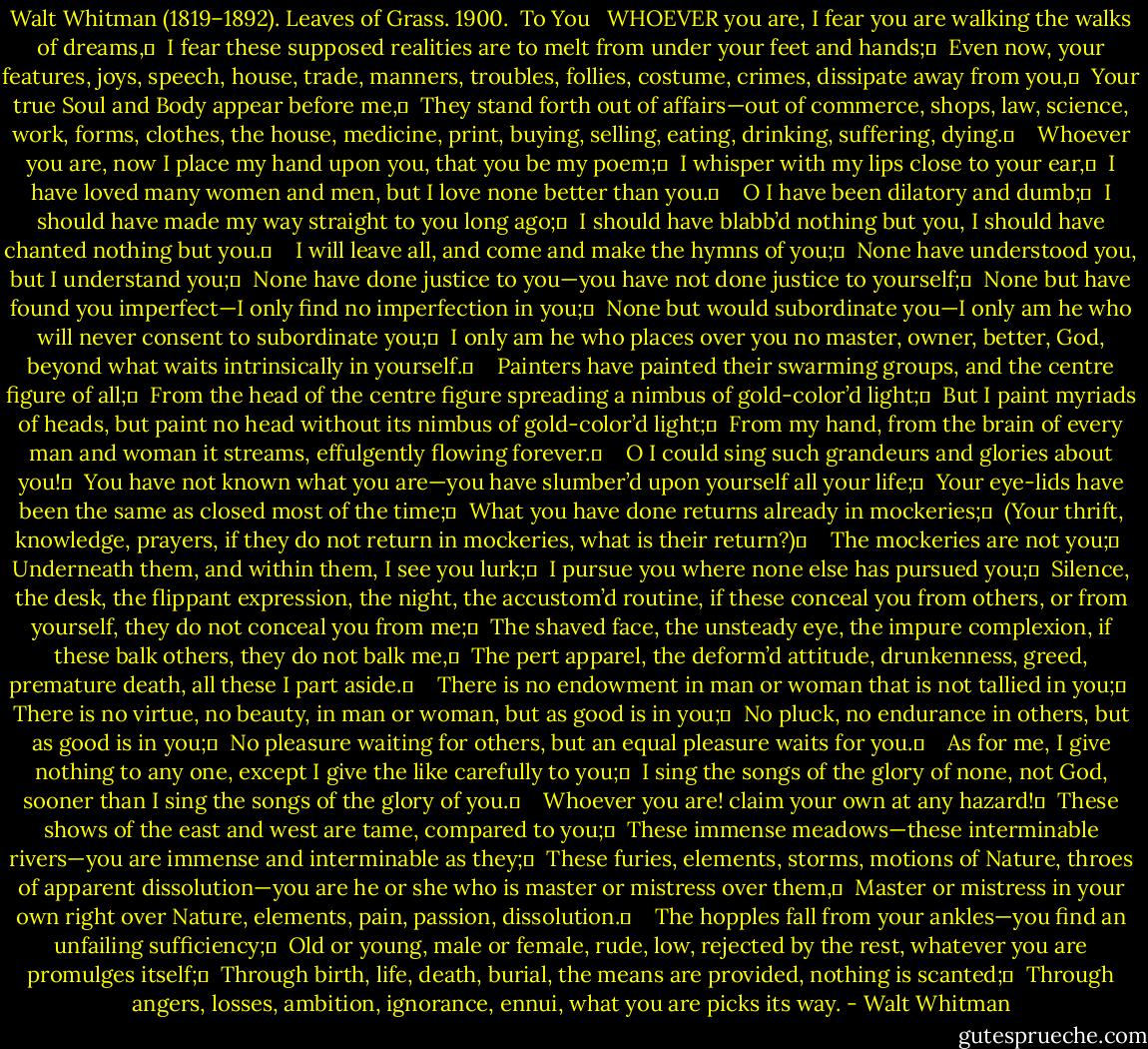 Walt Whitman (1819–1892). Leaves of Grass. 1900.<br /><br />To You<br /><br /><br />WHOEVER you are, I fear you are walking the walks of dreams,	 <br />I fear these supposed realities are to melt from under your feet and hands;	 <br />Even now, your features, joys, speech, house, trade, manners, troubles, follies, costume, crimes, dissipate away from you,	 <br />Your true Soul and Body appear before me,	 <br />They stand forth out of affairs—out of commerce, shops, law, science, work, forms, clothes, the house, medicine, print, buying, selling, eating, drinking, suffering, dying.	 <br /> <br />Whoever you are, now I place my hand upon you, that you be my poem;	 <br />I whisper with my lips close to your ear,	 <br />I have loved many women and men, but I love none better than you.	 <br /> <br />O I have been dilatory and dumb;	 <br />I should have made my way straight to you long ago;	 <br />I should have blabb’d nothing but you, I should have chanted nothing but you.	 <br /> <br />I will leave all, and come and make the hymns of you;	 <br />None have understood you, but I understand you;	 <br />None have done justice to you—you have not done justice to yourself;	 <br />None but have found you imperfect—I only find no imperfection in you;	 <br />None but would subordinate you—I only am he who will never consent to subordinate you;	 <br />I only am he who places over you no master, owner, better, God, beyond what waits intrinsically in yourself.	 <br /> <br />Painters have painted their swarming groups, and the centre figure of all;	 <br />From the head of the centre figure spreading a nimbus of gold-color’d light;	 <br />But I paint myriads of heads, but paint no head without its nimbus of gold-color’d light;	 <br />From my hand, from the brain of every man and woman it streams, effulgently flowing forever.	 <br /> <br />O I could sing such grandeurs and glories about you!	 <br />You have not known what you are—you have slumber’d upon yourself all your life;	 <br />Your eye-lids have been the same as closed most of the time;	 <br />What you have done returns already in mockeries;	 <br />(Your thrift, knowledge, prayers, if they do not return in mockeries, what is their return?)	 <br /> <br />The mockeries are not you;	 <br />Underneath them, and within them, I see you lurk;	 <br />I pursue you where none else has pursued you;	 <br />Silence, the desk, the flippant expression, the night, the accustom’d routine, if these conceal you from others, or from yourself, they do not conceal you from me;	 <br />The shaved face, the unsteady eye, the impure complexion, if these balk others, they do not balk me,	 <br />The pert apparel, the deform’d attitude, drunkenness, greed, premature death, all these I part aside.	 <br /> <br />There is no endowment in man or woman that is not tallied in you;	 <br />There is no virtue, no beauty, in man or woman, but as good is in you;	 <br />No pluck, no endurance in others, but as good is in you;	 <br />No pleasure waiting for others, but an equal pleasure waits for you.	 <br /> <br />As for me, I give nothing to any one, except I give the like carefully to you;	 <br />I sing the songs of the glory of none, not God, sooner than I sing the songs of the glory of you.	 <br /> <br />Whoever you are! claim your own at any hazard!	 <br />These shows of the east and west are tame, compared to you;	 <br />These immense meadows—these interminable rivers—you are immense and interminable as they;	 <br />These furies, elements, storms, motions of Nature, throes of apparent dissolution—you are he or she who is master or mistress over them,	 <br />Master or mistress in your own right over Nature, elements, pain, passion, dissolution.	 <br /> <br />The hopples fall from your ankles—you find an unfailing sufficiency;	 <br />Old or young, male or female, rude, low, rejected by the rest, whatever you are promulges itself;	 <br />Through birth, life, death, burial, the means are provided, nothing is scanted;	 <br />Through angers, losses, ambition, ignorance, ennui, what you are picks its way. - Walt Whitman