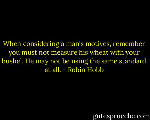 When considering a man's motives, remember you must not measure his wheat with your bushel. He may not be using the same standard at all. - Robin Hobb