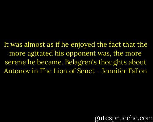 It was almost as if he enjoyed the fact that the more agitated his opponent was, the more serene he became. Belagren's thoughts about Antonov in The Lion of Senet - Jennifer Fallon