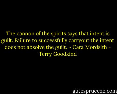 The cannon of the spirits says that intent is guilt. Failure to successfully carryout the intent does not absolve the guilt. ~ Cara Mordsith - Terry Goodkind