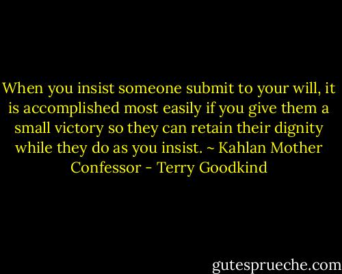 When you insist someone submit to your will, it is accomplished most easily if you give them a small victory so they can retain their dignity while they do as you insist. ~ Kahlan Mother Confessor - Terry Goodkind