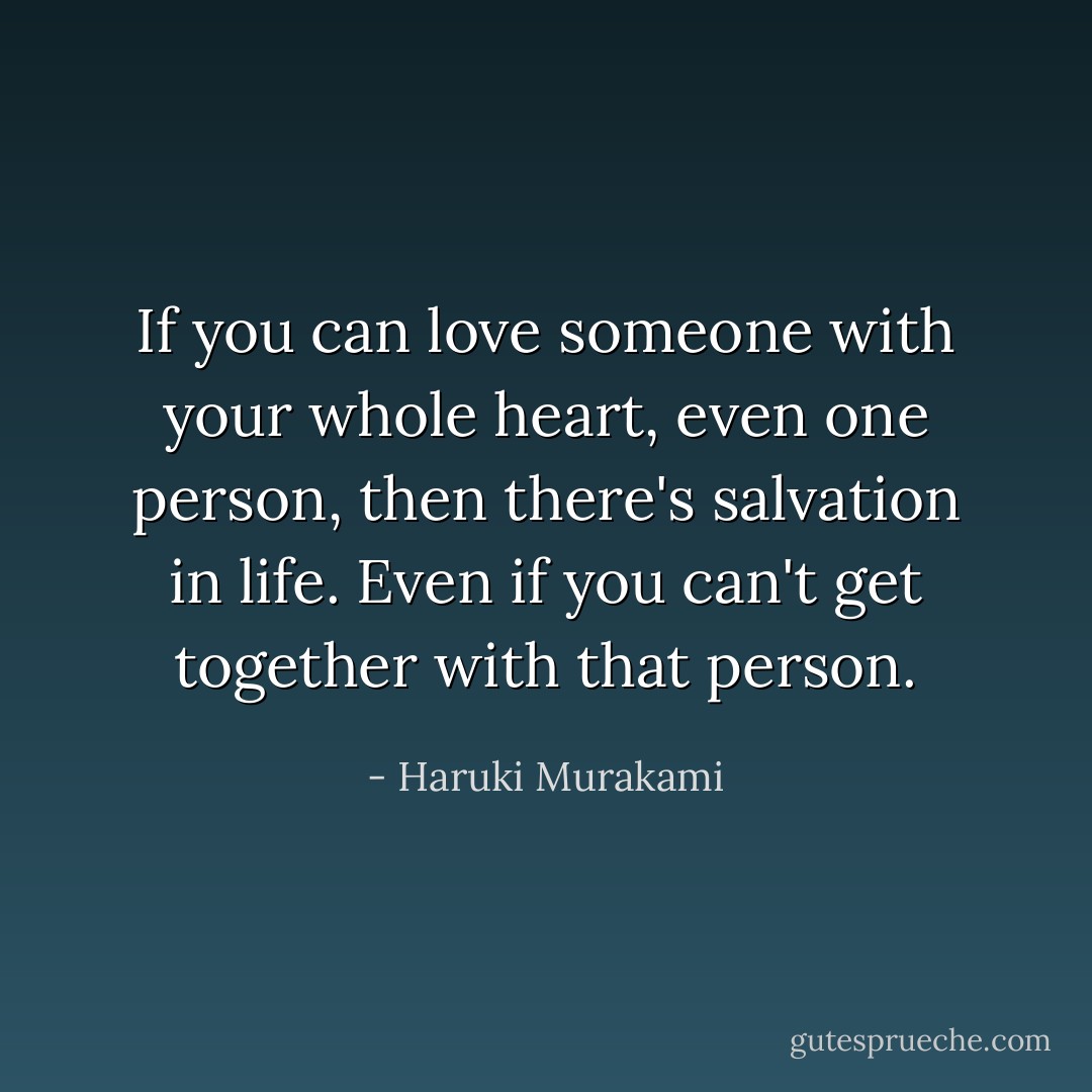 If you can love someone with your whole heart, even one person, then there's salvation in life. Even if you can't get together with that person. - Haruki Murakami