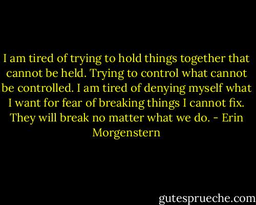 I am tired of trying to hold things together that cannot be held. Trying to control what cannot be controlled. I am tired of denying myself what I want for fear of breaking things I cannot fix. They will break no matter what we do. - Erin Morgenstern