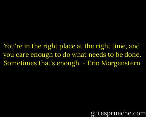 You're in the right place at the right time, and you care enough to do what needs to be done. Sometimes that's enough. - Erin Morgenstern