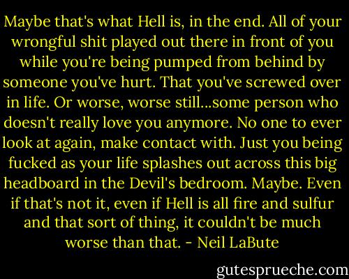 Maybe that's what Hell is, in the end. All of your wrongful shit played out there in front of you while you're being pumped from behind by someone you've hurt. That you've screwed over in life. Or worse, worse still...some person who doesn't really love you anymore. No one to ever look at again, make contact with. Just you being fucked as your life splashes out across this big headboard in the Devil's bedroom. Maybe. Even if that's not it, even if Hell is all fire and sulfur and that sort of thing, it couldn't be much worse than that. - Neil LaBute
