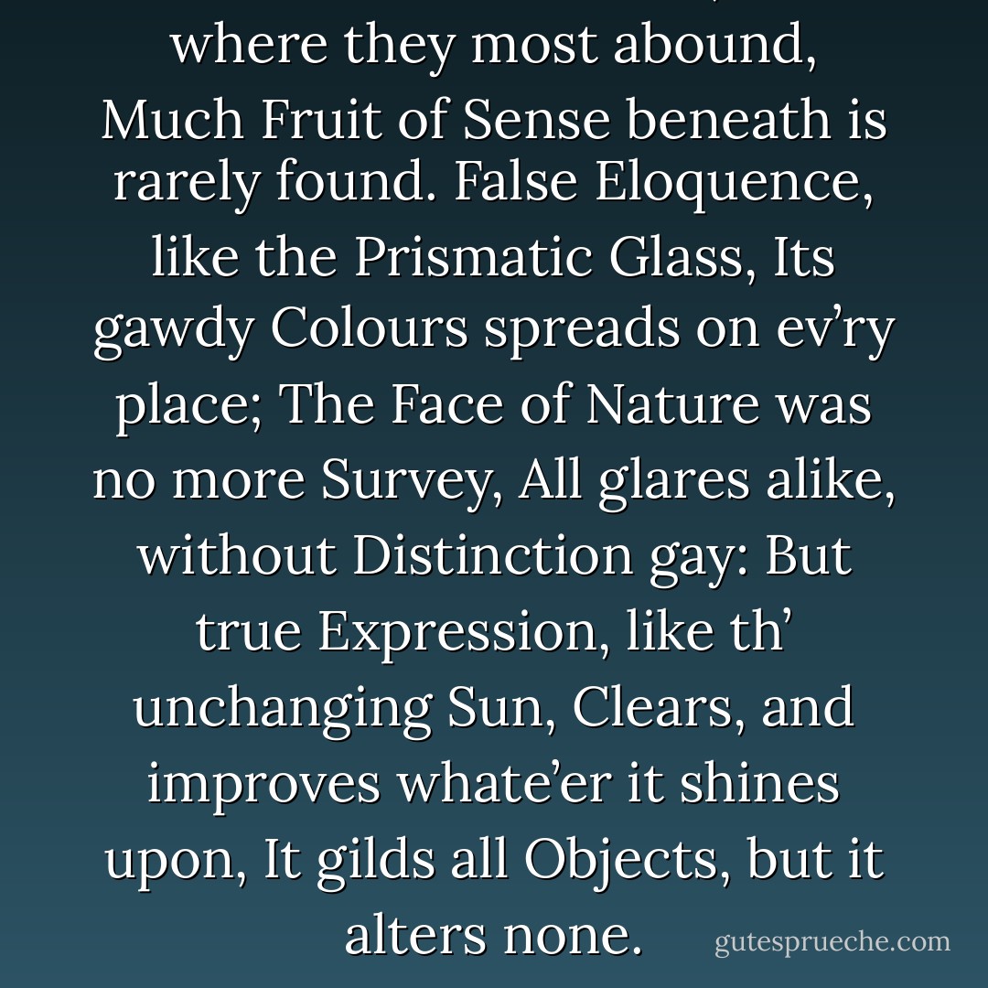 Words are like Leaves; and where they most abound,<br />Much Fruit of Sense beneath is rarely found.<br />False Eloquence, like the Prismatic Glass,<br />Its gawdy Colours spreads on ev’ry place;<br />The Face of Nature was no more Survey,<br />All glares alike, without Distinction gay:<br />But true Expression, like th’ unchanging Sun,<br />Clears, and improves whate’er it shines upon,<br />It gilds all Objects, but it alters none. - Alexander Pope