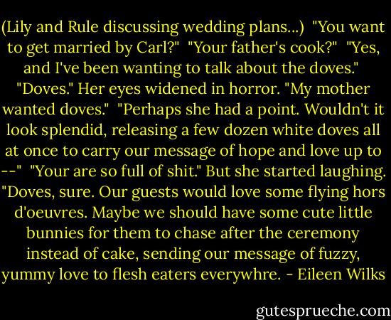 (Lily and Rule discussing wedding plans...)<br /><br />"You want to get married by Carl?"<br /><br />"Your father's cook?"<br /><br />"Yes, and I've been wanting to talk about the doves."<br /><br />"Doves." Her eyes widened in horror. "My mother wanted doves."<br /><br />"Perhaps she had a point. Wouldn't it look splendid, releasing a few dozen white doves all at once to carry our message of hope and love up to --"<br /><br />"Your are so full of shit." But she started laughing. "Doves, sure. Our guests would love some flying hors d'oeuvres. Maybe we should have some cute little bunnies for them to chase after the ceremony instead of cake, sending our message of fuzzy, yummy love to flesh eaters everywhre. - Eileen Wilks