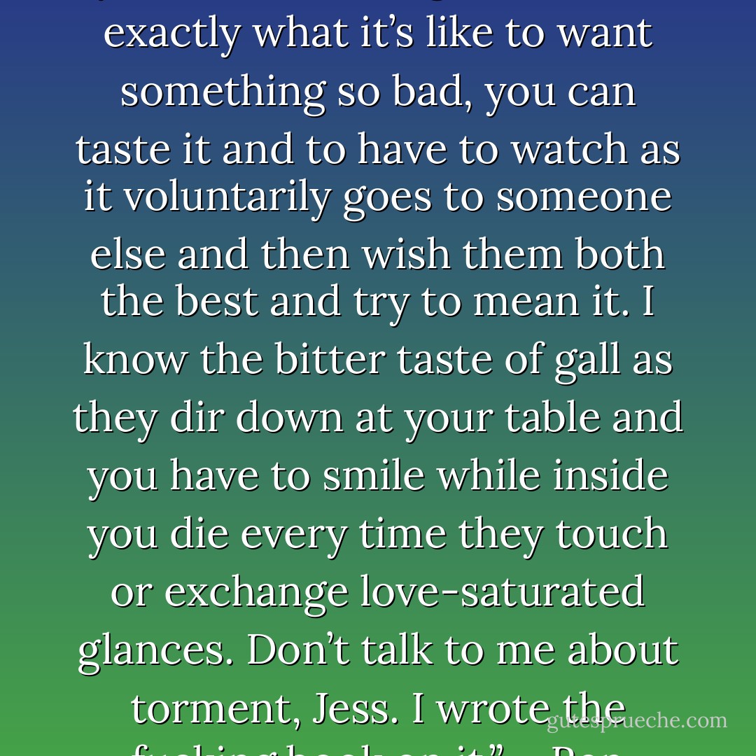 Yeah, I understand better than you can ever imagine. I know exactly what it’s like to want something so bad, you can taste it and to have to watch as it voluntarily goes to someone else and then wish them both the best and try to mean it. I know the bitter taste of gall as they dir down at your table and you have to smile while inside you die every time they touch or exchange love-saturated glances. Don’t talk to me about torment, Jess. I wrote the fucking book on it.” – Ren - Sherrilyn Kenyon