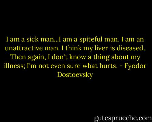 I am a sick man...I am a spiteful man. I am an unattractive man. I think my liver is diseased. Then again, I don't know a thing about my illness; I'm not even sure what hurts. - Fyodor Dostoevsky