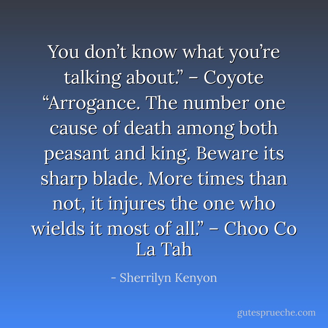 You don’t know what you’re talking about.” – Coyote<br />“Arrogance. The number one cause of death among both peasant and king. Beware its sharp blade. More times than not, it injures the one who wields it most of all.” – Choo Co La Tah - Sherrilyn Kenyon