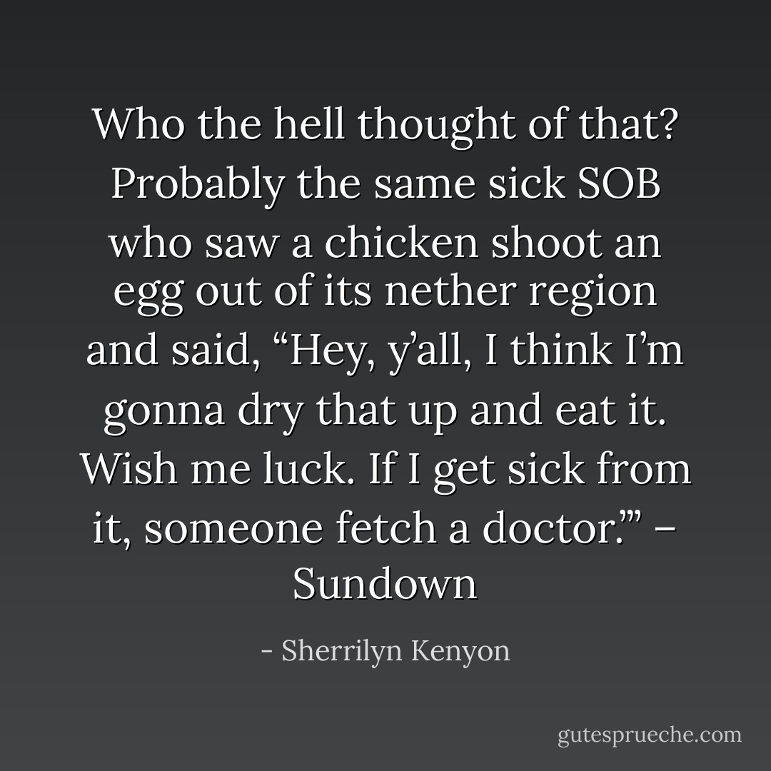 Who the hell thought of that? Probably the same sick SOB who saw a chicken shoot an egg out of its nether region and said, “Hey, y’all, I think I’m gonna dry that up and eat it. Wish me luck. If I get sick from it, someone fetch a doctor.”’ – Sundown - Sherrilyn Kenyon