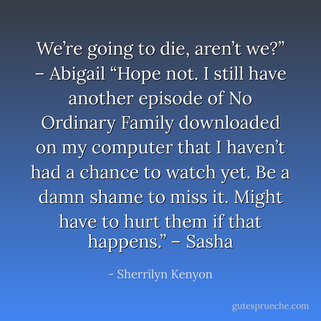 We’re going to die, aren’t we?” – Abigail<br />“Hope not. I still have another episode of No Ordinary Family downloaded on my computer that I haven’t had a chance to watch yet. Be a damn shame to miss it. Might have to hurt them if that happens.” – Sasha - Sherrilyn Kenyon