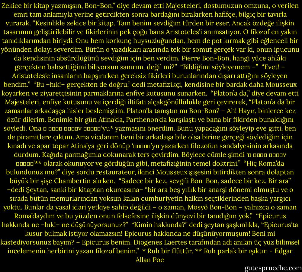 Zekice bir kitap yazmışsın, Bon-Bon,” diye devam etti Majesteleri, dostumuzun omzuna, o verilen emri tam anlamıyla yerine getirdikten sonra bardağını bırakırken hafifçe, bilgiç bir tavırla vurarak. “Kesinlikle zekice bir kitap. Tam benim sevdiğim türden bir eser. Ancak özdeğe ilişkin tasarımın geliştirilebilir ve fikirlerinin pek çoğu bana Aristoteles’i anımsatıyor. O filozof en yakın tanıdıklarımdan biriydi. Onu hem korkunç huysuzluğundan, hem de pot kırmak gibi eğlenceli bir yönünden dolayı severdim. Bütün o yazdıkları arasında tek bir somut gerçek var ki, onun ipucunu da kendisinin absürdlüğünü sevdiğim için ben verdim. Pierre Bon-Bon, hangi yüce ahlâki gerçekten bahsettiğimi biliyorsun sanırım, değil mi?”<br /><br />“Bildiğimi söyleyemem –”<br /><br />“Evet! – Aristoteles’e insanların hapşırırken gereksiz fikirleri burunlarından dışarı attığını söyleyen bendim.”<br /><br />“Bu –hık!– gerçekten de doğru,” dedi metafizikçi, kendisine bir bardak daha Mousseux koyarken ve ziyaretçisinin parmaklarına enfiye kutusunu sunarken.<br /><br />“Platon’a da,” diye devam etti Majesteleri, enfiye kutusunu ve içerdiği iltifatı alçakgönüllülükle geri çevirerek, “Platon’a da bir zamanlar arkadaşça hisler beslemiştim. Platon’la tanıştın mı Bon-Bon? – Ah! Hayır, binlerce kez özür dilerim. Benimle bir gün Atina’da, Parthenon’da karşılaştı ve bana bir fikirden bunaldığını söyledi. Ona ο νους εδτιv αυλος‘yu* yazmasını önerdim. Bunu yapacağını söyleyip eve gitti, ben de piramitlere çıktım. Ama vicdanım beni bir arkadaşa bile olsa birine gerçeği söylediğim için kınadı ve apar topar Atina’ya geri dönüp ‘αυλος’yu yazarken filozofun sandalyesinin arkasında durdum. Kağıda parmağımla dokunarak ters çevirdim. Böylece cümle şimdi ‘ο νους εδτιv αυγος’** olarak okunuyor ve gördüğün gibi, metafiziğinin temel doktrini.”<br /><br />“Hiç Roma’da bulundunuz mu?” diye sordu restaurateur, ikinci Mousseux şişesini bitirdikten sonra dolaptan büyük bir şişe Chambertin alırken.<br /><br />“Sadece bir kez, sevgili Bon-Bon, sadece bir kez. Bir ara” –dedi Şeytan, sanki bir kitaptan okurcasına– “bir ara beş yıllık bir anarşi dönemi olmuştu ve o sırada bütün memurlarından yoksun kalan cumhuriyetin halkın seçtiklerinden başka yargıcı yoktu. Bunlar da yasal idari yetkiye sahip değildi – o zaman, Mösyö Bon-Bon – yalnızca o zaman Roma’daydım ve bu yüzden onun felsefesine ilişkin dünyevi bir tanıdığım yok.”<br /><br />“Epicurus hakkında ne –hık!– ne düşünüyorsunuz?”<br /><br />“Kimin hakkında?” dedi şeytan şaşkınlıkla, “Epicurus’ta kusur bulmak istiyor olamazsın! Epicurus hakkında ne düşünüyormuşum! Beni mi kastediyorsunuz bayım? – Epicurus benim. Diogenes Laertes tarafından adı anılan üç yüz bilimsel incelemenin herbirini yazan filozof benim.”<br /><br />* Ruh bir flüttür.<br />** Ruh parlak bir ışıktır. - Edgar Allan Poe