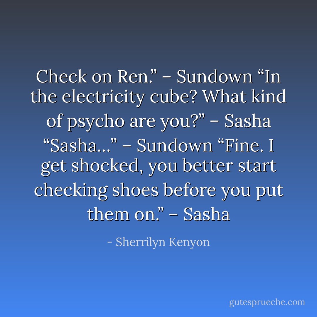 Check on Ren.” – Sundown<br />“In the electricity cube? What kind of psycho are you?” – Sasha<br />“Sasha…” – Sundown<br />“Fine. I get shocked, you better start checking shoes before you put them on.” – Sasha - Sherrilyn Kenyon