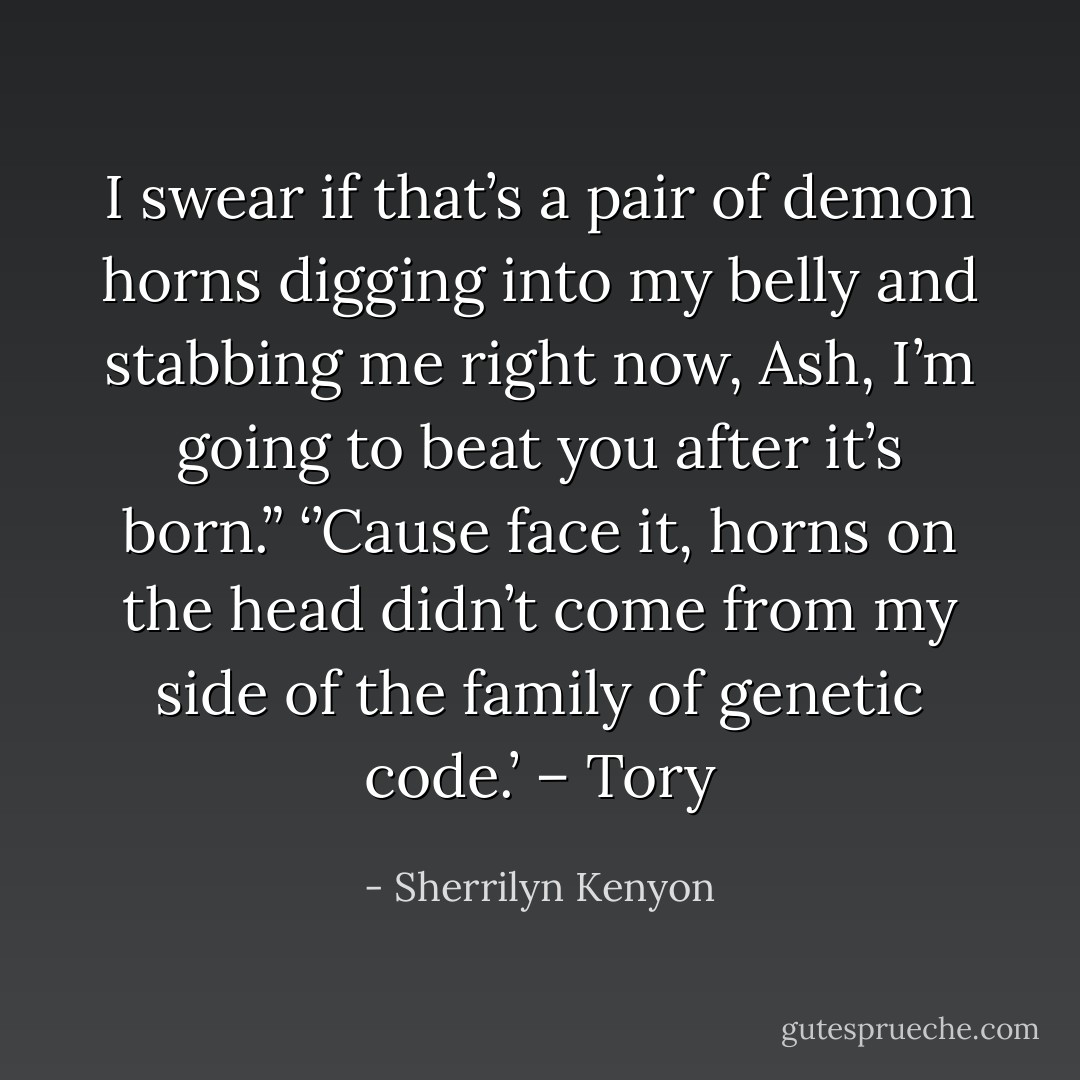 I swear if that’s a pair of demon horns digging into my belly and stabbing me right now, Ash, I’m going to beat you after it’s born.” ‘’Cause face it, horns on the head didn’t come from my side of the family of genetic code.’ – Tory - Sherrilyn Kenyon