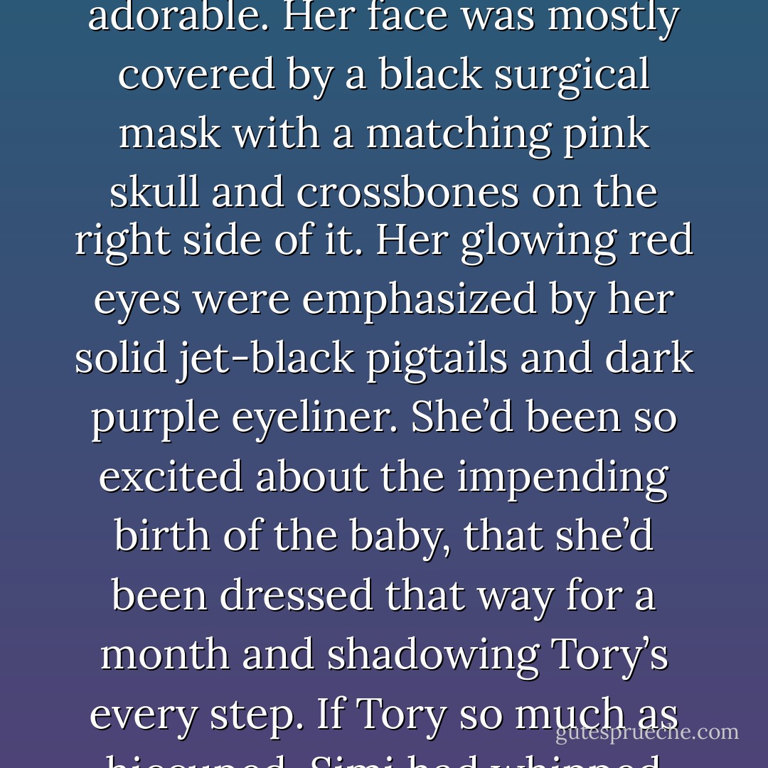 Simi rolled back and forth and spun around on Ash’s wheeled desk chair. Dressed in a neon pink lab coat and black and white striped leggings with thigh high laced platform boots that went all the way up to her black lace miniskirt, she was adorable. Her face was mostly covered by a black surgical mask with a matching pink skull and crossbones on the right side of it. Her glowing red eyes were emphasized by her solid jet-black pigtails and dark purple eyeliner. She’d been so excited about the impending birth of the baby, that she’d been dressed that way for a month and shadowing Tory’s every step. If Tory so much as hiccuped, Simi had whipped out a black baseball glove and asked, “is it time yet? The Simi’s gots her glove all ready to catch it if it is, ’cause sometimes they come out flying.”’ – Simi - Sherrilyn Kenyon