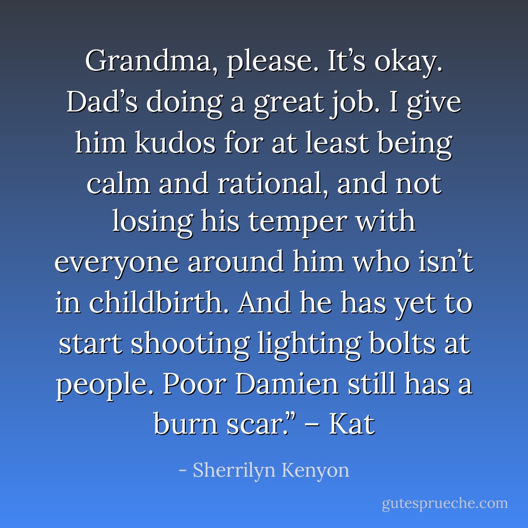 Grandma, please. It’s okay. Dad’s doing a great job. I give him kudos for at least being calm and rational, and not losing his temper with everyone around him who isn’t in childbirth. And he has yet to start shooting lighting bolts at people. Poor Damien still has a burn scar.” – Kat - Sherrilyn Kenyon