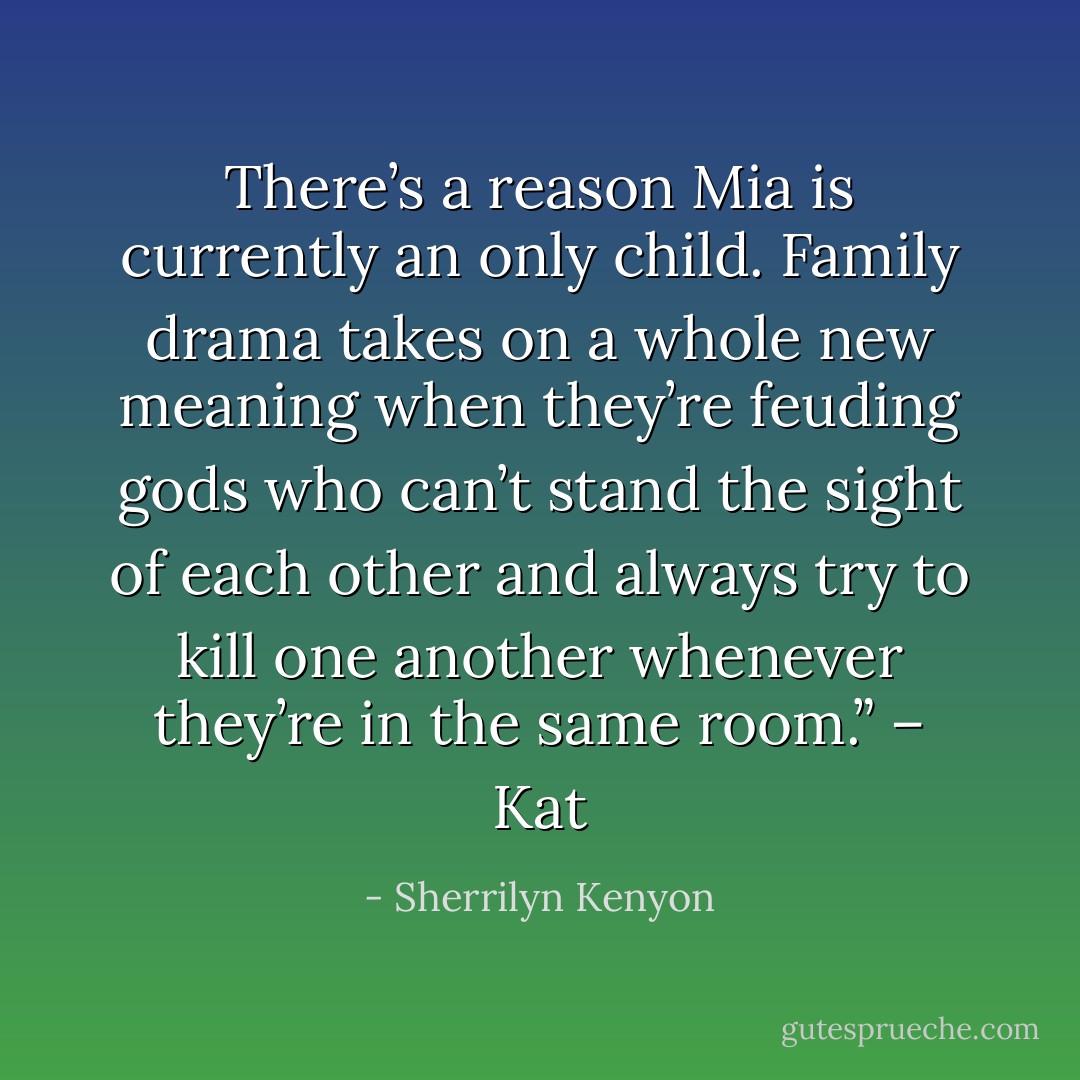 There’s a reason Mia is currently an only child. Family drama takes on a whole new meaning when they’re feuding gods who can’t stand the sight of each other and always try to kill one another whenever they’re in the same room.” – Kat - Sherrilyn Kenyon