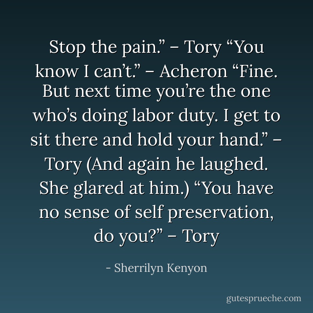 Stop the pain.” – Tory<br />“You know I can’t.” – Acheron<br />“Fine. But next time you’re the one who’s doing labor duty. I get to sit there and hold your hand.” – Tory<br />(And again he laughed. She glared at him.) “You have no sense of self preservation, do you?” – Tory - Sherrilyn Kenyon