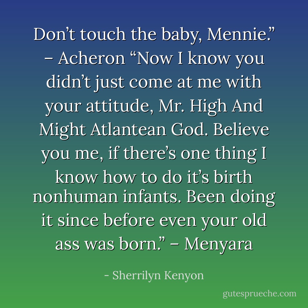 Don’t touch the baby, Mennie.” – Acheron<br />“Now I know you didn’t just come at me with your attitude, Mr. High And Might Atlantean God. Believe you me, if there’s one thing I know how to do it’s birth nonhuman infants. Been doing it since before even your old ass was born.” – Menyara - Sherrilyn Kenyon