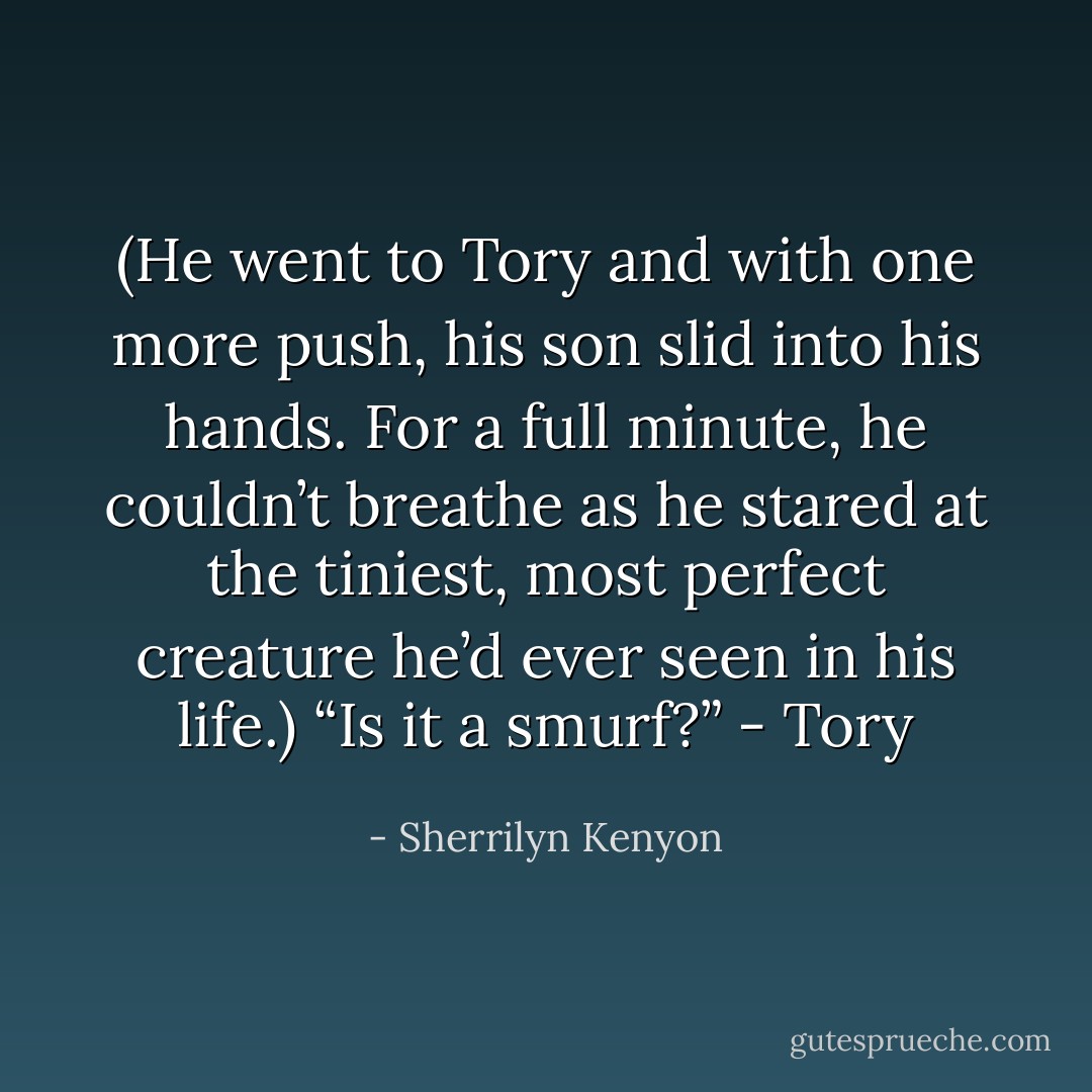 (He went to Tory and with one more push, his son slid into his hands. For a full minute, he couldn’t breathe as he stared at the tiniest, most perfect creature he’d ever seen in his life.) “Is it a smurf?” - Tory - Sherrilyn Kenyon