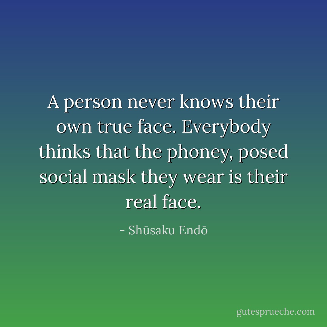 A person never knows their own true face. Everybody thinks that the phoney, posed social mask they wear is their real face. - Shūsaku Endō